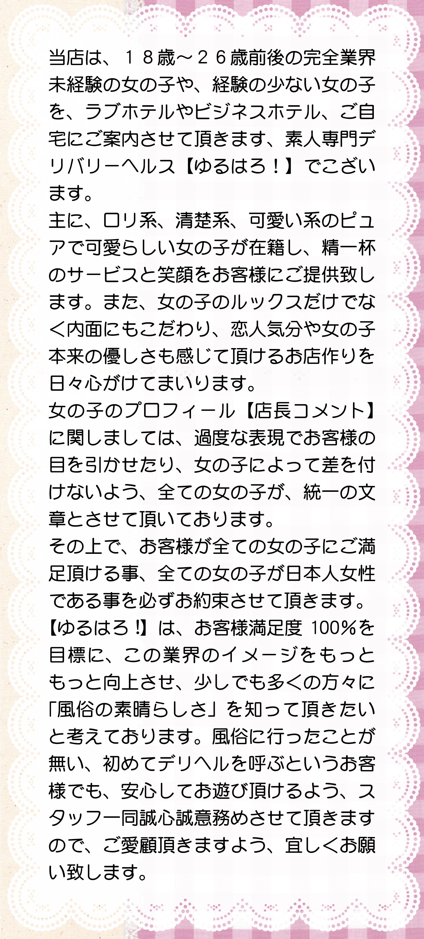 当店は、１８歳～２６歳前後の完全業界未経験の女の子や、経験の少ない女の子を、ラブホテルやビジネスホテル、自宅にご案内させて頂きます、素人専門デリバリーヘルス【ゆるはろ!】でこざいます。主に、ロリ系、清楚系、可愛い系のピュアで可愛らしい女の子が在籍し、精一杯のサービスと笑顔をお客様にご提供致します。また、女の子のルックスだけでなく内面にもこだわり、恋人気分や女の子本来の優しさも感じて頂けるお店作りを日々心がけてまいります。
女の子のプロフィール【店長コメント】に関しましては、過度な表現でお客様の目を引かせたり、女の子によって差を付けないよう、全ての女の子が、統一の文章とさせて頂いております。その上で、客様が全ての女の子にご満足頂ける事、全ての女の子が日本人女性である事を必ずお約束させて頂きます。【ゆるはろ!】は、お客様満足度100％を目標に、この業界のイメージをもっともっと向上させ、少しでも多くの方々に「風俗の素晴らしさ」を知って頂きたいと考えております。風俗に行ったことが無い、初めてデリヘルを呼ぶというお客様でも、安心してお遊び頂けるよう、スタッフ一同誠心誠意務めさせて頂きますので、ご愛顧頂きますよう、宜しくお願い致します。