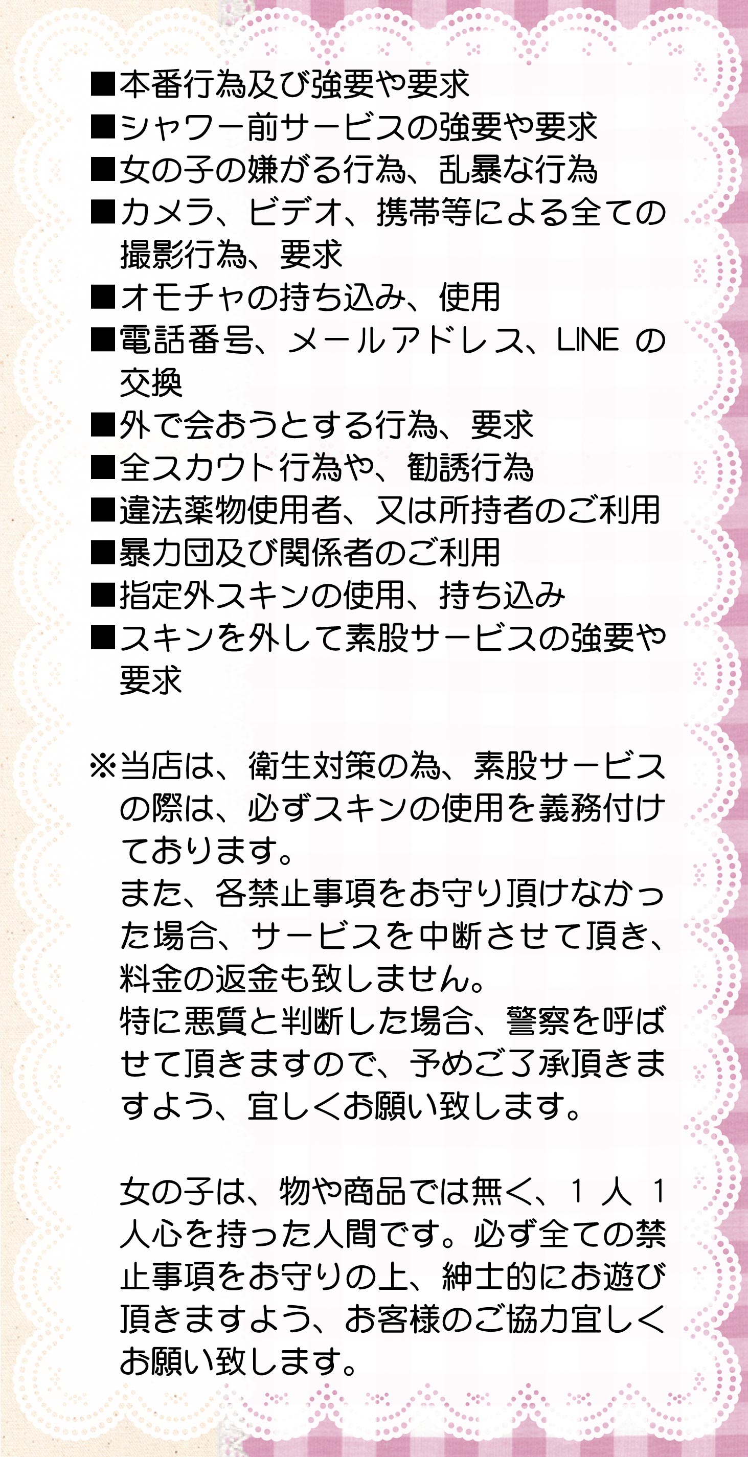 ■本番行為及び強要や要求■シャワー前サービスの強要や要求■女の子の嫌がる行為、乱暴な行為■カメラ、ビデオ、携帯等による全ての撮影行為、要求■スキン、オモチャの持ち込み、使用■電話番号、メールアドレス、LINEの交換■外で会おうとする行為、要求■全スカウト行為や、勧誘行為
■違法薬物使用者、又は所持者のご利用■暴力団及び関係者のご利用